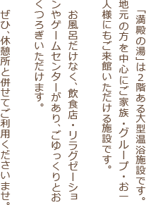  「満殿の湯」は2階ある大型温浴施設です。
				地元の方を中心にご家族・グループ・お一人様にもご来館いただける施設です。お風呂だけではなく、飲食店・リラクゼーション・カットサロンあり、ごゆっくりとおくつろぎいただけます。ぜひ、休憩所と併せてご利用くださいませ。