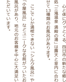 　心と体にグッとくる、四日市の新たな癒し処「三滝温泉 満殿の湯」は露天と室内に合わせて13種類のお風呂があります。ここでしか満喫できない「シルク風呂」や「小屋風呂」などユニークな名前がついたお風呂があり、地元のお客様を中心に大満足いただいています。